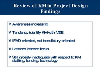 Review of KM in Project Design Findings Awareness increasing Tendency identify KM with M&E IFAD-oriented, not beneficiary-oriented Lessons learned focus Still grossly inadequate with respect to KM staffing, funding, technology 