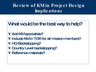 Review of KM in Project Design Implications What would be the best way to help? Add KM specialists? Include KM in TOR for all mission members? HQ Backstopping? Country Level backstopping? Reference materials? 