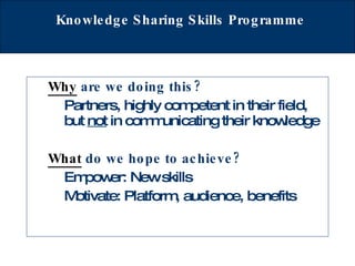Knowledge Sharing Skills Programme   Why  are we doing this? Partners, highly competent in their field, but  not  in communicating their knowledge What  do we hope to achieve? Empower: New skills Motivate: Platform, audience, benefits 