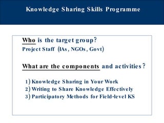 Knowledge Sharing Skills Programme   Who  is the target group? Project Staff  (IAs, NGOs, Govt)  What are the components   and activities? 1) Knowledge Sharing in Your Work 2) Writing to Share Knowledge Effectively 3) Participatory Methods for Field-level KS 