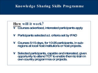 Knowledge Sharing Skills Programme How   will it work?   Courses advertised, interested participants apply  Participants selected a.t. criteria set by IFAD Courses 5-15 days, for 10-25 participants, in sub-regions at local host institutions or host projects. Selected participants, capable and interested, given opportunity to attend TOT to enable them to train in  own country programmes or projects.   