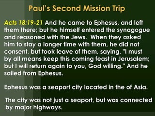 Paul’s Second Mission Trip Acts 18:19-21 And he came to Ephesus, and left them there; but he himself entered the synagogue and reasoned with the Jews.  When they asked him to stay a longer time with them, he did not consent, but took leave of them, saying, &quot;I must by all means keep this coming feast in Jerusalem; but I will return again to you, God willing.&quot; And he sailed from Ephesus.  Ephesus was a seaport city located in the of Asia. The city was not just a seaport, but was connected by major highways. 