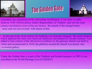 At the end of the 18 - th century the building was seriously changed. The earth ramparts,   which adjoined the Gate were removed; buttresses surrounded by circular bastions   were added to four corners of the old tower to reinforce it; the gateway church was   built in brick and reconstructed in 1810; the platform around the church was turned   into a covered gallery.  Extremely rare monument of the old-russian fortification. It was built in white  stone in 1158-1164 by prince Andrei Bogolyubsky of Vladimir   and was the main   entrance and defensive tower of the new fortress ,   the assault of the mongol-tartar army   and was not covered   with shame at that. Today the Golden Gate is a part of the Vladimir and Suzdal museum, in 1992 it was inscribed on the World Heritage List of UNESCO.  The Golden Gate 