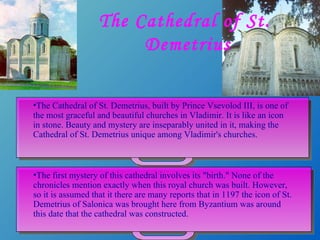 The Cathedral of St.  Demetrius The Cathedral of St. Demetrius, built by Prince Vsevolod III, is one of the most graceful and beautiful churches in Vladimir. It is like an icon in stone. Beauty and mystery are inseparably united in it, making the Cathedral of St. Demetrius unique among Vladimir's churches.  The first mystery of this cathedral involves its "birth." None of the chronicles mention exactly when this royal church was built. However, so it is assumed that it there are many reports that in 1197 the icon of St. Demetrius of Salonica was brought here from Byzantium was around this date that the cathedral was constructed. 