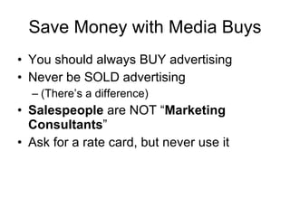 Save Money with Media Buys You should always BUY advertising Never be SOLD advertising (There’s a difference) Salespeople  are NOT “ Marketing Consultants ” Ask for a rate card, but never use it 