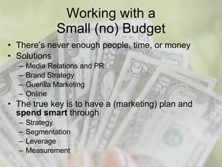 Working with a Small (no) Budget There’s never enough people, time, or money Solutions Media Relations and PR Brand Strategy Guerilla Marketing Online The true key is to have a (marketing) plan and  spend smart  through Strategy Segmentation Leverage Measurement 