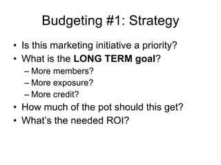 Budgeting #1: Strategy Is this marketing initiative a priority? What is the  LONG TERM goal ? More members? More exposure? More credit? How much of the pot should this get? What’s the needed ROI? 