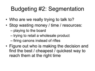 Budgeting #2: Segmentation Who are we really trying to talk to? Stop wasting money / time / resources: playing to the board trying to retail a wholesale product firing canons instead of rifles Figure out who is making the decision and find the best / cheapest / quickest way to reach them at the right time 
