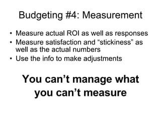 Budgeting #4: Measurement Measure actual ROI as well as responses Measure satisfaction and “stickiness” as well as the actual numbers Use the info to make adjustments You can’t manage what you can’t measure 