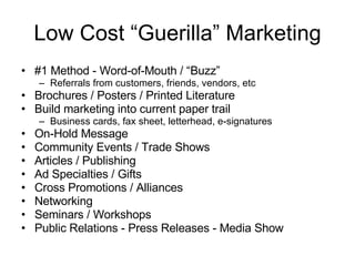 Low Cost “Guerilla” Marketing #1 Method - Word-of-Mouth / “Buzz” Referrals from customers, friends, vendors, etc Brochures / Posters / Printed Literature Build marketing into current paper trail Business cards, fax sheet, letterhead, e-signatures On-Hold Message Community Events / Trade Shows Articles / Publishing Ad Specialties / Gifts Cross Promotions / Alliances Networking Seminars / Workshops Public Relations - Press Releases - Media Show 