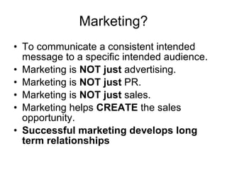 Marketing? To communicate a consistent intended message to a specific intended audience. Marketing is  NOT just  advertising. Marketing is  NOT just  PR. Marketing is  NOT just  sales. Marketing helps  CREATE  the sales opportunity. Successful marketing develops long term relationships 