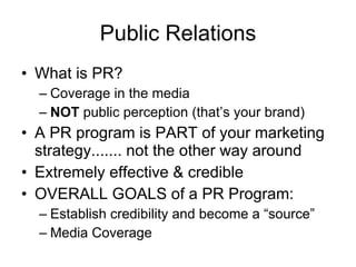Public Relations What is PR? Coverage in the media NOT  public perception (that’s your brand) A PR program is PART of your marketing strategy....... not the other way around Extremely effective & credible OVERALL GOALS of a PR Program:  Establish credibility and become a “source” Media Coverage 