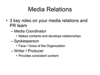 Media Relations 3 key roles on your media relations and PR team Media Coordinator Makes contacts and develops relationships Spokesperson Face / Voice of the Organization Writer / Producer Provides consistent content 