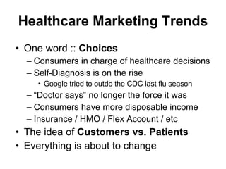 Healthcare Marketing Trends One word ::  Choices Consumers in charge of healthcare decisions Self-Diagnosis is on the rise Google tried to outdo the CDC last flu season “Doctor says” no longer the force it was Consumers have more disposable income Insurance / HMO / Flex Account / etc The idea of  Customers vs. Patients Everything is about to change 