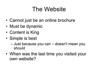 The Website Cannot just be an online brochure Must be dynamic Content is King Simple is best Just because you can – doesn’t mean you should When was the last time you visited your own website? 