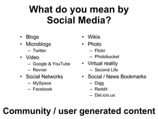 What do you mean by Social Media? Blogs Microblogs Twitter Video Google & YouTube Revver Social Networks MySpace Facebook Wikis Photo Flickr Photobucket Virtual reality Second Life Social / News Bookmarks Digg Reddit Del.icio.us Community / user generated content 