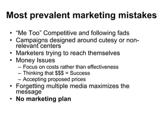 Most prevalent marketing mistakes “ Me Too” Competitive and following fads Campaigns designed around cutesy or non-relevant centers Marketers trying to reach themselves Money Issues Focus on costs rather than effectiveness Thinking that $$$ = Success Accepting proposed prices Forgetting multiple media maximizes the message No marketing plan 