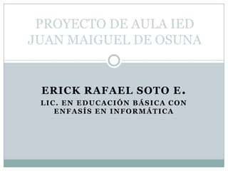 PROYECTO DE AULA IED JUAN MAIGUEL DE OSUNA ERICK RAFAEL SOTO E. LIC. EN EDUCACIÓN BÁSICA CON ENFASÍS EN INFORMÁTICA 