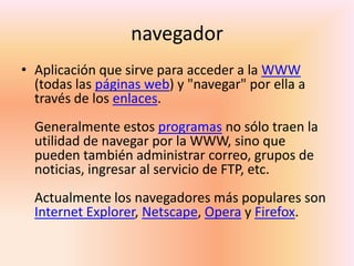 navegador Aplicación que sirve para acceder a la WWW (todas las páginas web) y "navegar" por ella a través de los enlaces.Generalmente estos programas no sólo traen la utilidad de navegar por la WWW, sino que pueden también administrar correo, grupos de noticias, ingresar al servicio de FTP, etc.Actualmente los navegadores más populares son Internet Explorer, Netscape, Opera y Firefox.