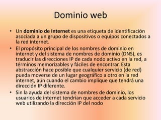 Dominio webUn dominio de Internet es una etiqueta de identificación asociada a un grupo de dispositivos o equipos conectados a la red internet.El propósito principal de los nombres de dominio en internet y del sistema de nombres de dominio (DNS), es traducir las direcciones IP de cada nodo activo en la red, a términos memorizables y fáciles de encontrar. Esta abstracción hace posible que cualquier servicio (de red) pueda moverse de un lugar geográfico a otro en la red internet, aún cuando el cambio implique que tendrá una dirección IP diferente.Sin la ayuda del sistema de nombres de dominio, los usuarios de internet tendrían que acceder a cada servicio web utilizando la dirección IP del nodo