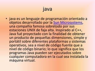 javajava es un lenguaje de programación orientado a objetos desarrollado por la Sun Microsystems, una compañía famosa sobretodo por sus estaciones UNIX de faja alta. Inspirado al C++, Java fué proyectado con la finalidad de obtener un producto de pequeñas dimensiones, simple y portátil sobre diferentes plataformas y sistemas operativos, sea a nivel de código fuente que a nivel de código binario; lo que significa que los programas Java pueden ser ejecutados sobre cualquier computadora en la cual sea instalada la máquina virtual.