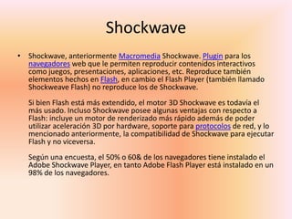 ShockwaveShockwave, anteriormente MacromediaShockwave. Plugin para los navegadores web que le permiten reproducir contenidos interactivos como juegos, presentaciones, aplicaciones, etc. Reproduce también elementos hechos en Flash, en cambio el Flash Player (también llamado Shockweave Flash) no reproduce los de Shockwave.Si bien Flash está más extendido, el motor 3D Shockwave es todavía el más usado. Incluso Shockwave posee algunas ventajas con respecto a Flash: incluye un motor de renderizado más rápido además de poder utilizar aceleración 3D por hardware, soporte para protocolos de red, y lo mencionado anteriormente, la compatibilidad de Shockwave para ejecutar Flash y no viceversa.Según una encuesta, el 50% o 60& de los navegadores tiene instalado el Adobe Shockwave Player, en tanto Adobe Flash Player está instalado en un 98% de los navegadores.