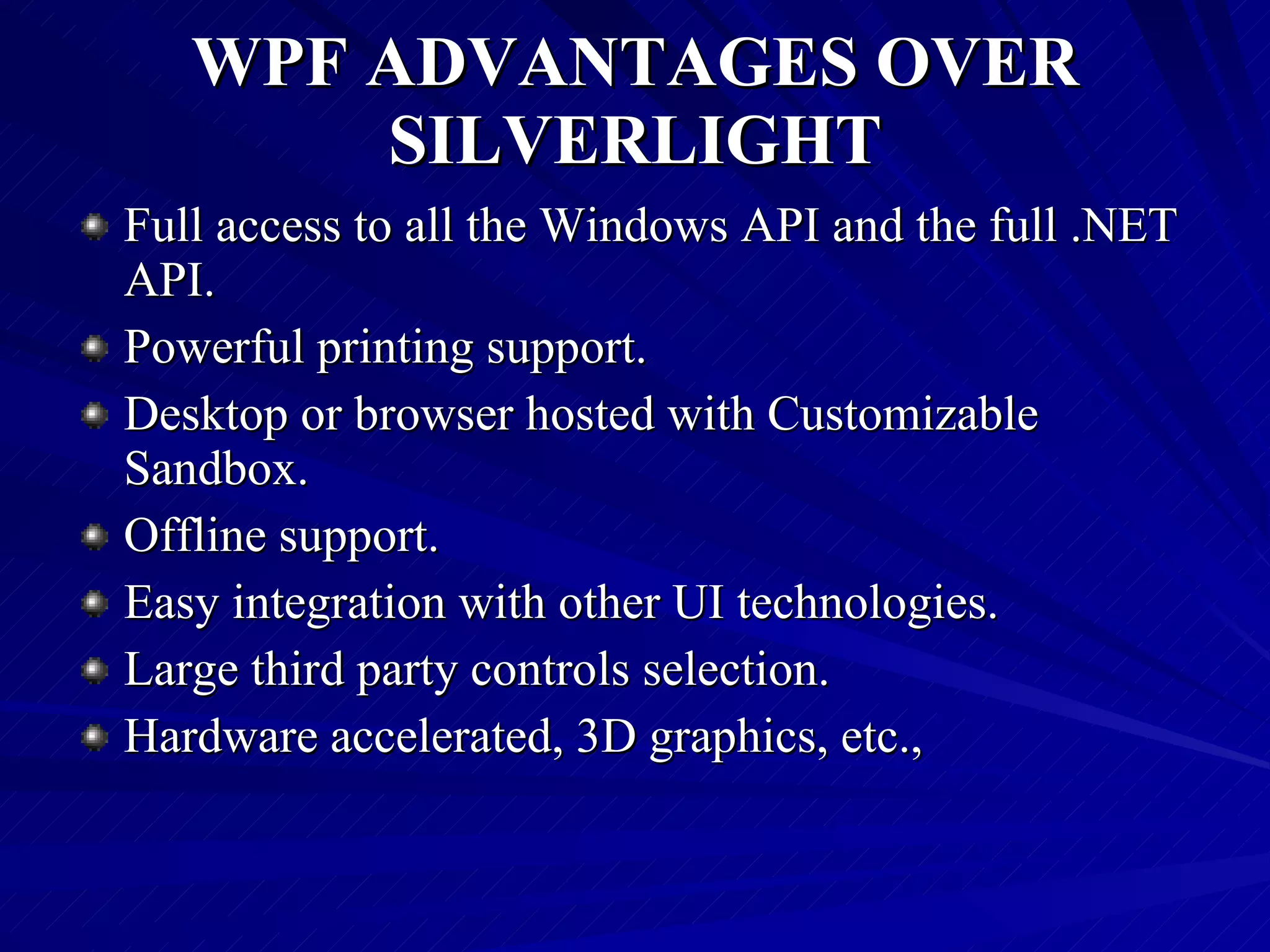 WPF ADVANTAGES OVER SILVERLIGHT Full access to all the Windows API and the full .NET API. Powerful printing support. Desktop or browser hosted with Customizable Sandbox. Offline support. Easy integration with other UI technologies. Large third party controls selection. Hardware accelerated, 3D graphics, etc., 