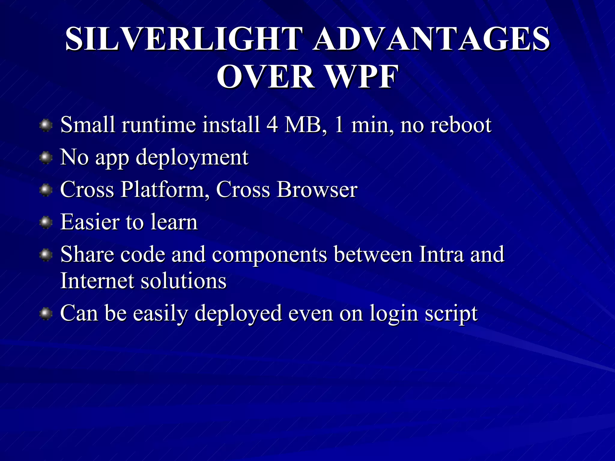 SILVERLIGHT ADVANTAGES OVER WPF Small runtime install 4 MB, 1 min, no reboot  No app deployment  Cross Platform, Cross Browser Easier to learn  Share code and components between Intra and Internet solutions  Can be easily deployed even on login script  