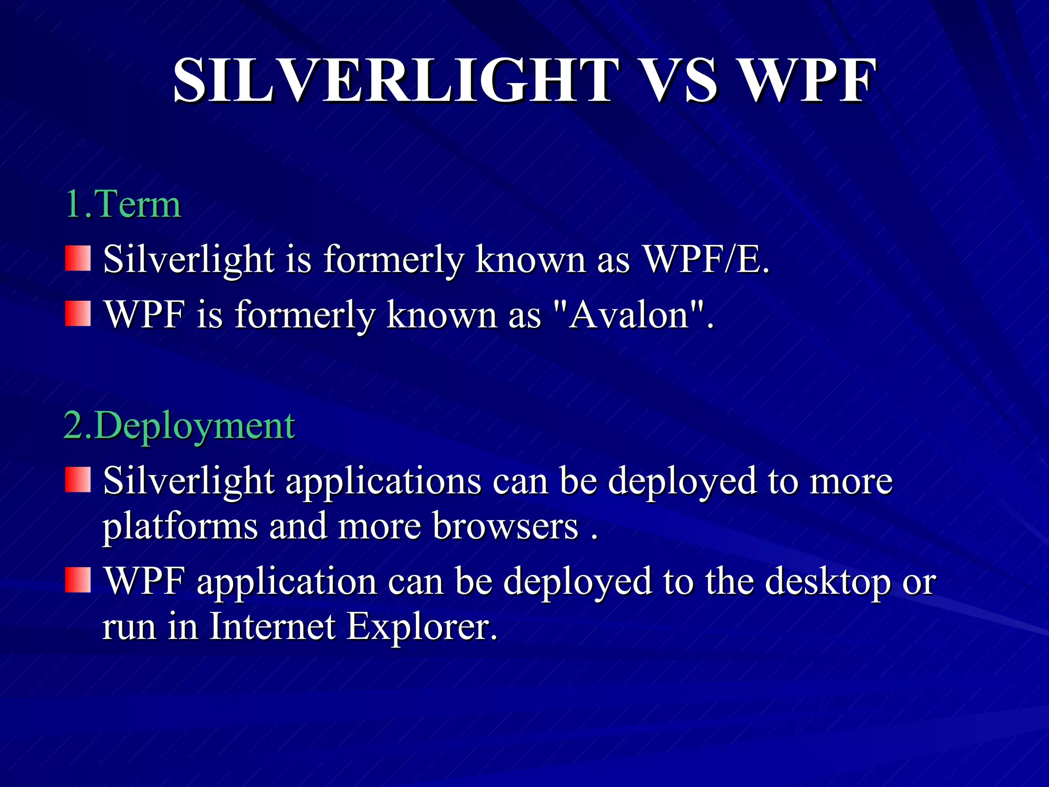 SILVERLIGHT VS WPF 1.Term Silverlight is formerly known as WPF/E. WPF is formerly known as &quot;Avalon&quot;. 2.Deployment Silverlight applications can be deployed to more platforms and more browsers . WPF application can be deployed to the desktop or run in Internet Explorer. 