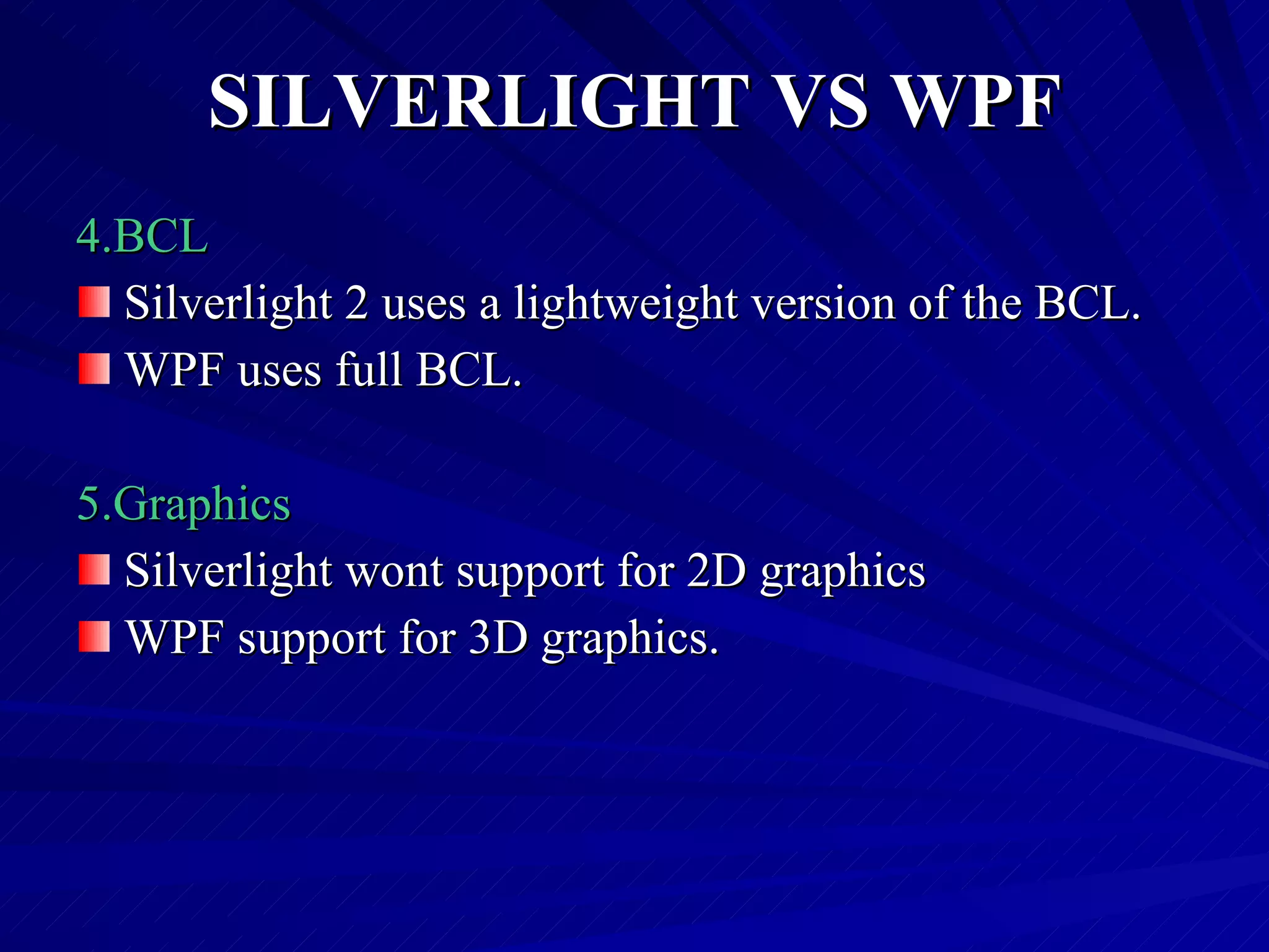 SILVERLIGHT VS WPF 4.BCL Silverlight 2 uses a lightweight version of the BCL. WPF uses full BCL. 5.Graphics  Silverlight wont support for 2D graphics  WPF support for 3D graphics. 