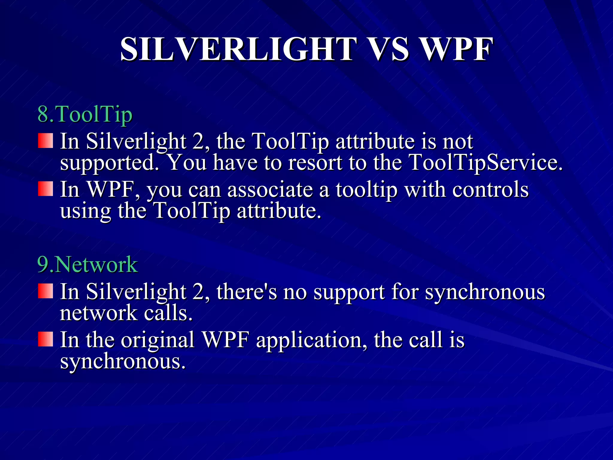 SILVERLIGHT VS WPF 8.ToolTip In Silverlight 2, the ToolTip attribute is not supported. You have to resort to the ToolTipService. In WPF, you can associate a tooltip with controls using the ToolTip attribute. 9.Network In Silverlight 2, there's no support for synchronous network calls. In the original WPF application, the call is synchronous. 