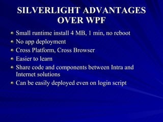 SILVERLIGHT ADVANTAGES OVER WPF Small runtime install 4 MB, 1 min, no reboot  No app deployment  Cross Platform, Cross Browser Easier to learn  Share code and components between Intra and Internet solutions  Can be easily deployed even on login script  