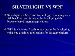 SILVERLIGHT VS WPF Silverlight is a Microsoft technology, competing with Adobes Flash and is meant for developing rich browser based internet applications. WPF is a Microsoft technology meant for developing enhanced graphics applications for desktop platform. 
