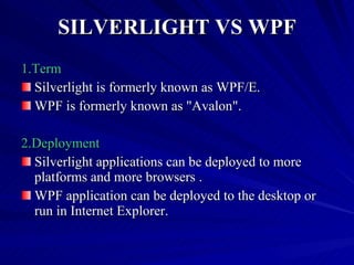 SILVERLIGHT VS WPF 1.Term Silverlight is formerly known as WPF/E. WPF is formerly known as &quot;Avalon&quot;. 2.Deployment Silverlight applications can be deployed to more platforms and more browsers . WPF application can be deployed to the desktop or run in Internet Explorer. 