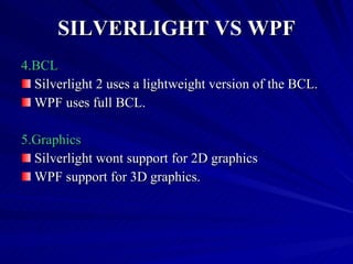 SILVERLIGHT VS WPF 4.BCL Silverlight 2 uses a lightweight version of the BCL. WPF uses full BCL. 5.Graphics  Silverlight wont support for 2D graphics  WPF support for 3D graphics. 