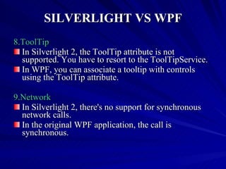 SILVERLIGHT VS WPF 8.ToolTip In Silverlight 2, the ToolTip attribute is not supported. You have to resort to the ToolTipService. In WPF, you can associate a tooltip with controls using the ToolTip attribute. 9.Network In Silverlight 2, there's no support for synchronous network calls. In the original WPF application, the call is synchronous. 