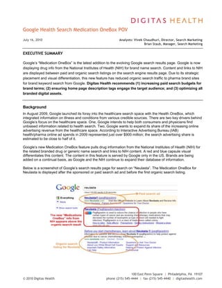 Google Health Search Medication OneBox POV DATE  quot;
MMMM d, yyyyquot;
 July 16, 2010Analysts: Vivek Chaudhuri, Director, Search Marketing<br /> Brian Staub, Manager, Search Marketing <br />EXECUTIVE SUMMARY<br />Google’s “Medication OneBox” is the latest addition to the evolving Google search results page. Google is now displaying drug info from the National Institutes of Health (NIH) for brand name search. Content and links to NIH are displayed between paid and organic search listings on the search engine results page. Due to its strategic placement and visual differentiation, this new feature has reduced organic search traffic to pharma brand sites for brand keyword search from Google. Digitas Health recommends (1) increasing paid search budgets for brand terms; (2) ensuring home page description tags engage the target audience; and (3) optimizing all branded digital assets.<br />Background<br />In August 2009, Google launched its foray into the healthcare search space with the Health OneBox, which integrated information on illness and conditions from various credible sources. There are two key drivers behind Google’s focus on the healthcare space. One, Google intends to help both consumers and physicians find unbiased information related to health search. Two, Google wants to expand its share of the increasing online advertising revenue from the healthcare space. According to Interactive Advertising Bureau (IAB) health/pharma online ad spends in 2009 represented just over $900 million; the search advertising share is estimated to be close to half of it. <br />Google’s new Medication OneBox feature pulls drug information from the National Institutes of Health (NIH) for the related branded drug or generic name search and links to NIH content. A red and blue capsule visual differentiates this content. The content in this feature is served by Google only in the US. Brands are being added on a continual basis, as Google and the NIH continue to expand their database of information.<br />Below is a screenshot of Google’s search results page for search on “Neulasta”. The Medication OneBox for Neulasta is displayed after the sponsored or paid search ad and before the first organic search listing.<br /> <br />The new “Medications OneBox” info from NIH appears above the organic search resultOrganic search listing for NeulastaPaid search ad<br />Currently, the OneBox is displayed only when brand name or generic name (one-word keywords) are searched. For instance, you would not get a Medication OneBox if “Crestor Side Effects” or “Spriva Dosing” were searched. Based on ongoing conversations and historical experience with Google, Digitas Health regards it as unlikely that Google will expand the appearance of the Medication OneBox for keywords other than just the brand or generic name.<br />Representative Google Medication OneBoxes<br />Implications<br />The new Medication OneBox has already had an impact on organic search traffic for pharma brands. A majority of traffic to pharma brand sites comes from a mix of branded keywords. The brand name itself accounts for a large share of organic traffic. Since the introduction of the Medication OneBox, Digitas Health has observed a 12-30% decrease in organic search traffic to brand sites for brand keyword searches from Google. <br />Recommendations<br />Here are Digitas Health’s priority recommendations to counter potential loss in search traffic due to Google’s new Medication OneBox —<br />,[object Object]