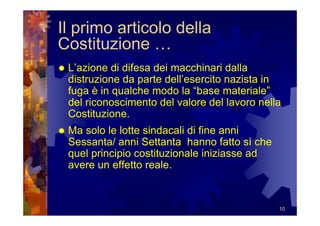 Il primo articolo della
Costituzione …
 L’azione di difesa dei macchinari dalla
 distruzione da parte dell’esercito nazista in
 fuga è in qualche modo la “base materiale”
 del riconoscimento del valore del lavoro nella
 Costituzione.
 Ma solo le lotte sindacali di fine anni
 Sessanta/ anni Settanta hanno fatto sì che
 quel principio costituzionale iniziasse ad
 avere un effetto reale.


                                              10
 