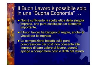 Il Buon Lavoro è possibile solo
in una “Buona Economia” …
 Non è sufficiente la scelta etica della singola
 impresa, che pure costituisce un elemento
 importante.
 Il buon lavoro ha bisogno di regole, anche di
 vincoli per le imprese
 La competizione basata sulla pura
 compressione dei costi non consente alle
 imprese di dare valore al lavoro, perché
 spinge a comprimere costi e diritti del lavoro.


                                                   11
 