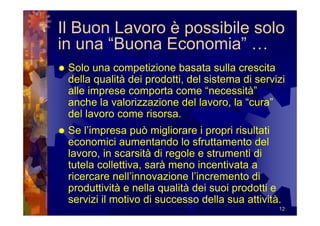 Il Buon Lavoro è possibile solo
in una “Buona Economia” …
 Solo una competizione basata sulla crescita
 della qualità dei prodotti, del sistema di servizi
 alle imprese comporta come “necessità”
 anche la valorizzazione del lavoro, la “cura”
 del lavoro come risorsa.
 Se l’impresa può migliorare i propri risultati
 economici aumentando lo sfruttamento del
 lavoro, in scarsità di regole e strumenti di
 tutela collettiva, sarà meno incentivata a
 ricercare nell’innovazione l’incremento di
 produttività e nella qualità dei suoi prodotti e
 servizi il motivo di successo della sua attività.
                                                 12
 