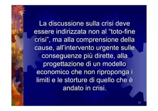 La discussione sulla crisi deve
essere indirizzata non al “toto-fine
crisi”, ma alla comprensione della
cause, all’intervento urgente sulle
    conseguenze più dirette, alla
    progettazione di un modello
 economico che non riproponga i
 limiti e le storture di quello che è
            andato in crisi.
                                        13
 