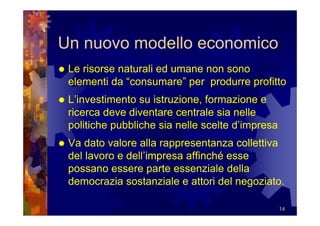 Un nuovo modello economico
 Le risorse naturali ed umane non sono
 elementi da “consumare” per produrre profitto
 L’investimento su istruzione, formazione e
 ricerca deve diventare centrale sia nelle
 politiche pubbliche sia nelle scelte d’impresa
 Va dato valore alla rappresentanza collettiva
 del lavoro e dell’impresa affinché esse
 possano essere parte essenziale della
 democrazia sostanziale e attori del negoziato.

                                                  14
 