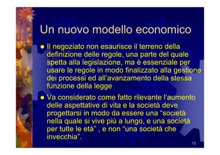 Un nuovo modello economico
 Il negoziato non esaurisce il terreno della
 definizione delle regole, una parte del quale
 spetta alla legislazione, ma è essenziale per
 usare le regole in modo finalizzato alla gestione
 dei processi ed all’avanzamento della stessa
 funzione della legge
 Va considerato come fatto rilevante l’aumento
 delle aspettative di vita e la società deve
 progettarsi in modo da essere una “società
 nella quale si vive più a lungo, e una società
 per tutte le età” , e non “una società che
 invecchia”.
                                               15
 