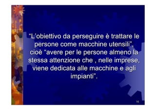 “L’obiettivo da perseguire è trattare le
   persone come macchine utensili”,
 cioè “avere per le persone almeno la
stessa attenzione che , nelle imprese,
  viene dedicata alle macchine e agli
               impianti”.


                                      16
 