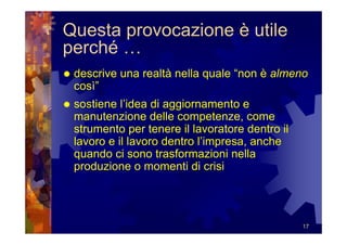 Questa provocazione è utile
perché …
 descrive una realtà nella quale “non è almeno
 così”
 sostiene l’idea di aggiornamento e
 manutenzione delle competenze, come
 strumento per tenere il lavoratore dentro il
 lavoro e il lavoro dentro l’impresa, anche
 quando ci sono trasformazioni nella
 produzione o momenti di crisi




                                                17
 