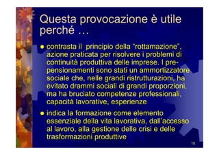 Questa provocazione è utile
perché …
 contrasta il principio della “rottamazione”,
 azione praticata per risolvere i problemi di
 continuità produttiva delle imprese. I pre-
 pensionamenti sono stati un ammortizzatore
 sociale che, nelle grandi ristrutturazioni, ha
 evitato drammi sociali di grandi proporzioni,
 ma ha bruciato competenze professionali,
 capacità lavorative, esperienze
 indica la formazione come elemento
 essenziale della vita lavorativa, dall’accesso
 al lavoro, alla gestione delle crisi e delle
 trasformazioni produttive
                                                  18
 