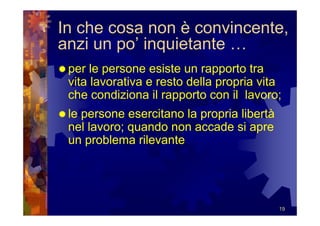 In che cosa non è convincente,
anzi un po’ inquietante …
 per le persone esiste un rapporto tra
 vita lavorativa e resto della propria vita
 che condiziona il rapporto con il lavoro;
 le persone esercitano la propria libertà
 nel lavoro; quando non accade si apre
 un problema rilevante




                                            19
 