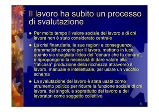 Il lavoro ha subito un processo
di svalutazione
 Per molto tempo il valore sociale del lavoro e di chi
 lavora non è stato considerato centrale
 La crisi finanziaria, le sue ragioni e conseguenze,
 drammatiche proprio per il lavoro, mettono in luce
 quanto sia sbagliata l’idea del “denaro che fa denaro”,
 e ripropongono la necessità di dare valore alla
 “faticosa” produzione della ricchezza attraverso il
 lavoro, manuale e intellettuale, per usare un vecchio
 schema
 La svalutazione del lavoro è stata usata come
 strumento politico per ridurre la funzione sociale di chi
 lavora, dei singoli, e soprattutto del lavoro e dei
 lavoratori come soggetto collettivo
                                                         5
 