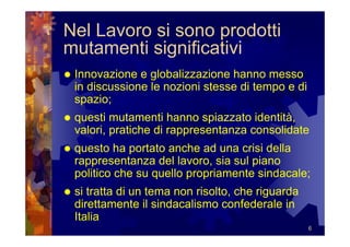 Nel Lavoro si sono prodotti
mutamenti significativi
 Innovazione e globalizzazione hanno messo
 in discussione le nozioni stesse di tempo e di
 spazio;
 questi mutamenti hanno spiazzato identità,
 valori, pratiche di rappresentanza consolidate
 questo ha portato anche ad una crisi della
 rappresentanza del lavoro, sia sul piano
 politico che su quello propriamente sindacale;
 si tratta di un tema non risolto, che riguarda
 direttamente il sindacalismo confederale in
 Italia
                                                  6
 