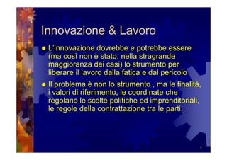 Innovazione & Lavoro
 L’innovazione dovrebbe e potrebbe essere
 (ma così non è stato, nella stragrande
 maggioranza dei casi) lo strumento per
 liberare il lavoro dalla fatica e dal pericolo
 Il problema è non lo strumento , ma le finalità,
 i valori di riferimento, le coordinate che
 regolano le scelte politiche ed imprenditoriali,
 le regole della contrattazione tra le parti.




                                                  7
 